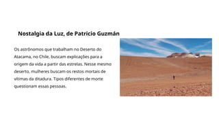 Grande filmes que discutem a origem da vida e do universo
Nostalgia da Luz, de Patricio Guzmán
Os astrônomos que trabalham no Deserto do
Atacama, no Chile, buscam explicações para a
origem da vida a partir das estrelas. Nesse mesmo
deserto, mulheres buscam os restos mortais de
vítimas da ditadura. Tipos diferentes de morte
questionam essas pessoas.
 