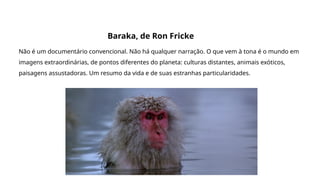 Grande filmes que discutem a origem da vida e do universo
Baraka, de Ron Fricke
Não é um documentário convencional. Não há qualquer narração. O que vem à tona é o mundo em
imagens extraordinárias, de pontos diferentes do planeta: culturas distantes, animais exóticos,
paisagens assustadoras. Um resumo da vida e de suas estranhas particularidades.
 