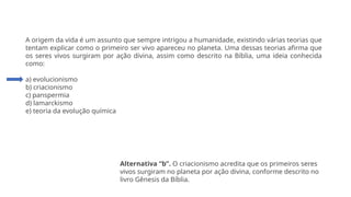Questão 1
A origem da vida é um assunto que sempre intrigou a humanidade, existindo várias teorias que
tentam explicar como o primeiro ser vivo apareceu no planeta. Uma dessas teorias afirma que
os seres vivos surgiram por ação divina, assim como descrito na Bíblia, uma ideia conhecida
como:
a) evolucionismo
b) criacionismo
c) panspermia
d) lamarckismo
e) teoria da evolução química
Alternativa “b”. O criacionismo acredita que os primeiros seres
vivos surgiram no planeta por ação divina, conforme descrito no
livro Gênesis da Bíblia.
 