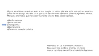 Questão 2
Alguns estudiosos acreditam que a vida surgiu no nosso planeta após meteoritos trazerem
partículas do espaço para ele. Essas partículas seriam como sementes para o surgimento da vida.
Marque a alternativa que indica corretamente o nome dado a essa hipótese.
a) Evolucionismo
b) Criacionismo
c) Panspermia
d) Lamarkismo
e) Teoria da evolução química
Alternativa “c”. De acordo com a hipótese
da panspermia, a vida se originou em nosso
planeta com base na matéria-prima vinda do espaço.
 