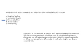 Questão 3
A hipótese mais aceita para explicar a origem da vida no planeta foi proposta por:
a) Darwin e Wallace
b) Lamarck e Darwin
c) Oparin e Haldane
d) Redi e Pasteur
e) Miller e Urey
Alternativa “c”. Atualmente, a hipótese mais aceita para explicar a origem da
vida é a proposta por Oparin e Haldane, que, de maneira independente,
afirmaram que a Terra possuía uma atmosfera primitiva, a qual, após ação
de diferentes fatores, levou à formação de moléculas simples que deram
origem à vida.
 