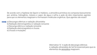 Questão 4
De acordo com a hipótese de Oparin e Haldane, a atmosfera primitiva era composta basicamente
por amônia, hidrogênio, metano e vapor de água e sofria a ação de dois importantes agentes
para que os elementos reagissem e formassem moléculas orgânicas. Que agentes são esses?
a) Descargas elétricas e radiação ultravioleta
b) Radiação eletromagnética e radiação ionizante
c) Descarga elétrica e radiação ionizante
d) Radiação eletromagnética e chuvas
e) Chuvas e mutações
Alternativa “a”. A ação de descargas elétricas
e radiação ultravioleta do Sol foi essencial para que os
elementos da atmosfera reagissem.
 
