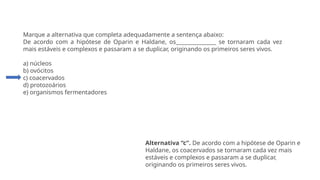 Questão 5
Marque a alternativa que completa adequadamente a sentença abaixo:
De acordo com a hipótese de Oparin e Haldane, os_______________ se tornaram cada vez
mais estáveis e complexos e passaram a se duplicar, originando os primeiros seres vivos.
a) núcleos
b) ovócitos
c) coacervados
d) protozoários
e) organismos fermentadores
Alternativa “c”. De acordo com a hipótese de Oparin e
Haldane, os coacervados se tornaram cada vez mais
estáveis e complexos e passaram a se duplicar,
originando os primeiros seres vivos.
 