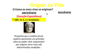 Origem da Vida
1) Como os seres vivos se originam?
ABIOGÊNESE
(Geração Espontânea)
X
 (SÉC. IV. A. C.) Aristóteles
Propunha que a matéria bruta
poderia apresentar um princípio
ativo ou poder vital, responsável
por originar seres vivos sob
determinadas condições.
BIOGÊNESE
 