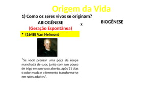 Origem da Vida
1) Como os seres vivos se originam?
ABIOGÊNESE
(Geração Espontânea)
X
 (1648) Van Helmont
“Se você prensar uma peça de roupa
manchada de suor, junto com um pouco
de trigo em um vaso aberto, após 21 dias
o odor muda e o fermento transforma-se
em ratos adultos”.
BIOGÊNESE
 