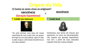 Origem da Vida
1) Como os seres vivos se originam?
ABIOGÊNESE
(Geração Espontânea)
BIOGÊNESE
X
 (1648) Van Helmont
“Se você prensar uma peça de roupa
manchada de suor, junto com um pouco
de trigo em um vaso aberto, após 21 dias
o odor muda e o fermento transforma-se
em ratos adultos”.
Comprovou que larvas de moscas que
apareciam na carne em decomposição,
não surgiam por geração espontânea,
mas sim, a partir de ovos colocados
naquele meio por moscas adultas.
 (1660) Redi
 