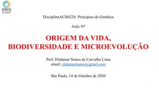DisciplinaACH4226: Princípios de Genética
Aula: 07
ORIGEM DA VIDA,
BIODIVERSIDADE E MICROEVOLUÇÃO
Prof. Elidamar Nunes de Carvalho Lima
email: elidamarnunes@gmail.com
São Paulo, 14 de Outubro de 2020
1
 