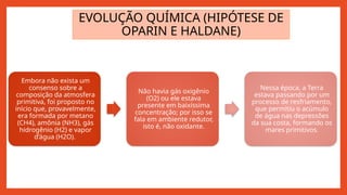 EVOLUÇÃO QUÍMICA (HIPÓTESE DE
OPARIN E HALDANE)
Embora não exista um
consenso sobre a
composição da atmosfera
primitiva, foi proposto no
início que, provavelmente,
era formada por metano
(CH4), amônia (NH3), gás
hidrogênio (H2) e vapor
d’água (H2O).
Não havia gás oxigênio
(O2) ou ele estava
presente em baixíssima
concentração; por isso se
fala em ambiente redutor,
isto é, não oxidante.
Nessa época, a Terra
estava passando por um
processo de resfriamento,
que permitiu o acúmulo
de água nas depressões
da sua costa, formando os
mares primitivos.
 