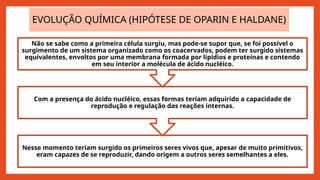 EVOLUÇÃO QUÍMICA (HIPÓTESE DE OPARIN E HALDANE)
Nesse momento teriam surgido os primeiros seres vivos que, apesar de muito primitivos,
eram capazes de se reproduzir, dando origem a outros seres semelhantes a eles.
Com a presença do ácido nucléico, essas formas teriam adquirido a capacidade de
reprodução e regulação das reações internas.
Não se sabe como a primeira célula surgiu, mas pode-se supor que, se foi possível o
surgimento de um sistema organizado como os coacervados, podem ter surgido sistemas
equivalentes, envoltos por uma membrana formada por lipídios e proteínas e contendo
em seu interior a molécula de ácido nucléico.
 