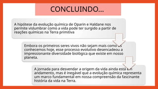 CONCLUINDO...
A hipótese da evolução química de Oparin e Haldane nos
permite vislumbrar como a vida pode ter surgido a partir de
reações químicas na Terra primitiva
Embora os primeiros seres vivos não sejam mais como os
conhecemos hoje, esse processo evolutivo desencadeou a
impressionante diversidade biológica que existe em nosso
planeta.
A jornada para desvendar a origem da vida ainda está em
andamento, mas é inegável que a evolução química representa
um marco fundamental em nossa compreensão da fascinante
história da vida na Terra.
 