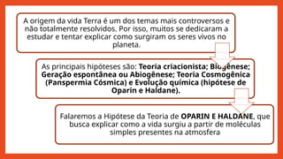 A origem da vida Terra é um dos temas mais controversos e
não totalmente resolvidos. Por isso, muitos se dedicaram a
estudar e tentar explicar como surgiram os seres vivos no
planeta.
As principais hipóteses são: Teoria criacionista; Biogênese;
Geração espontânea ou Abiogênese; Teoria Cosmogênica
(Panspermia Cósmica) e Evolução química (hipótese de
Oparin e Haldane).
Falaremos a Hipótese da Teoria de OPARIN E HALDANE, que
busca explicar como a vida surgiu a partir de moléculas
simples presentes na atmosfera
 