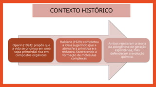 Oparin (1924): propôs que
a vida se originou em uma
sopa primordial rica em
compostos orgânicos
Haldane (1929): completou
a ideia sugerindo que a
atmosfera primitiva era
redutora, favorecendo a
formação de moléculas
complexas
Ambos rejeitaram a teoria
da abiogênese de geração
espontânea, mas
defenderam a evolução
química.
CONTEXTO HISTÓRICO
 
