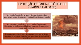 EVOLUÇÃO QUÍMICA (HIPÓTESE DE
OPARIN E HALDANE)
Esses gases e partículas ficaram retidos por ação da
força da gravidade e passaram a compor a atmosfera
primitiva.
As erupções vulcânicas eram muito frequentes,
liberando grande quantidade de gases e de partículas
para a atmosfera.
As condições da Terra antes do surgimento dos
primeiros seres vivos eram muito diferentes das atuais
 