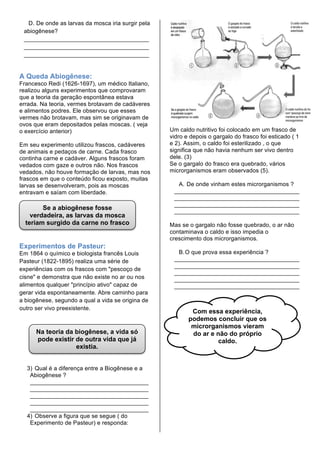 D. De onde as larvas da mosca iria surgir pela
 abiogênese?
 ______________________________________
 ______________________________________
 ______________________________________


A Queda Abiogênese:
Francesco Redi (1626-1697), um médico Italiano,
realizou alguns experimentos que comprovaram
que a teoria da geração espontânea estava
errada. Na teoria, vermes brotavam de cadáveres
e alimentos podres. Ele observou que esses
vermes não brotavam, mas sim se originavam de
ovos que eram depositados pelas moscas. ( veja
o exercício anterior)                              Um caldo nutritivo foi colocado em um frasco de
                                                   vidro e depois o gargalo do frasco foi esticado ( 1
Em seu experimento utilizou frascos, cadáveres     e 2). Assim, o caldo foi esterilizado , o que
de animais e pedaços de carne. Cada frasco         significa que não havia nenhum ser vivo dentro
continha carne e cadáver. Alguns frascos foram     dele. (3)
vedados com gaze e outros não. Nos frascos         Se o gargalo do frasco era quebrado, vários
vedados, não houve formação de larvas, mas nos     microrganismos eram observados (5).
frascos em que o conteúdo ficou exposto, muitas
larvas se desenvolveram, pois as moscas              A. De onde vinham estes microrganismos ?
entravam e saíam com liberdade.                     ______________________________________
                                                    ______________________________________
                                                    ______________________________________
        Se a abiogênese fosse                       ______________________________________
    verdadeira, as larvas da mosca
  teriam surgido da carne no frasco                Mas se o gargalo não fosse quebrado, o ar não
              tampado.                             contaminava o caldo e isso impedia o
                                                   crescimento dos microrganismos.
Experimentos de Pasteur:
Em 1864 o químico e biologista francês Louis         B. O que prova essa experiência ?
Pasteur (1822-1895) realiza uma série de            ______________________________________
                                                    ______________________________________
experiências com os frascos com "pescoço de
                                                    ______________________________________
cisne" e demonstra que não existe no ar ou nos      ______________________________________
alimentos qualquer "princípio ativo" capaz de       ______________________________________
gerar vida espontaneamente. Abre caminho para
a biogênese, segundo a qual a vida se origina de
outro ser vivo preexistente.
                                                           Com essa experiência,
                                                          podemos concluir que os
                                                           microrganismos vieram
      Na teoria da biogênese, a vida só                    do ar e não do próprio
      pode existir de outra vida que já                             caldo.
                   existia.


  3) Qual é a diferença entre a Biogênese e a
   Abiogênese ?
   ____________________________________
   ____________________________________
   ____________________________________
   ____________________________________
   ____________________________________
  4) Observe a figura que se segue ( do
   Experimento de Pasteur) e responda:
 