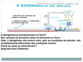 A abiogênese já aconteceuaqui na Terra?
Sim, quando os primeiros seres se formaram na Terra.
Hoje, a abiogênese não ocorre mais, pois as condições do planeta, são
completamente diferentaes das condições iniciais.
Como os seres se alimentavam?
Segundo duas hipóteses:
 