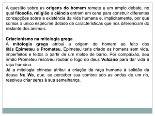 A questão sobre as origens do homem remete a um amplo debate, no
qual filosofia, religião e ciência entram em cena para construir diferentes
concepções sobre a existência da vida humana e, implicitamente, por que
somos o único espécime dotado de características que nos diferenciam do
restante dos animais.
Criacionismo na mitologia grega
A mitologia grega atribui a origem do homem ao feito dos
titãs Epimeteu e Prometeu. Epimeteu teria criado os homens sem vida,
imperfeitos e feitos a partir de um molde de barro. Por compaixão, seu
irmão Prometeu resolveu roubar o fogo do deus Vulcano para dar vida à
raça humana.
Já a mitologia chinesa atribui a criação da raça humana à solidão da
deusa Nu Wa, que, ao perceber sua sombra sob as ondas de um rio,
resolveu criar seres à sua semelhança.
 