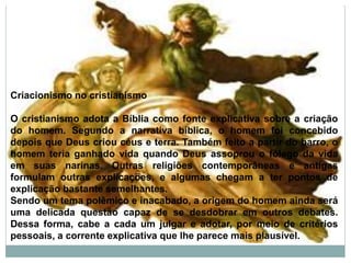 Criacionismo no cristianismo
O cristianismo adota a Bíblia como fonte explicativa sobre a criação
do homem. Segundo a narrativa bíblica, o homem foi concebido
depois que Deus criou céus e terra. Também feito a partir do barro, o
homem teria ganhado vida quando Deus assoprou o fôlego da vida
em suas narinas. Outras religiões contemporâneas e antigas
formulam outras explicações, e algumas chegam a ter pontos de
explicação bastante semelhantes.
Sendo um tema polêmico e inacabado, a origem do homem ainda será
uma delicada questão capaz de se desdobrar em outros debates.
Dessa forma, cabe a cada um julgar e adotar, por meio de critérios
pessoais, a corrente explicativa que lhe parece mais plausível.
 