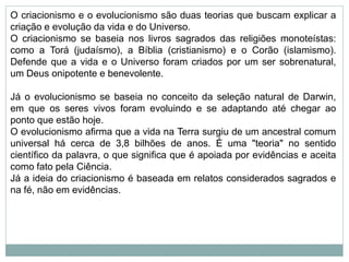 O criacionismo e o evolucionismo são duas teorias que buscam explicar a
criação e evolução da vida e do Universo.
O criacionismo se baseia nos livros sagrados das religiões monoteístas:
como a Torá (judaísmo), a Bíblia (cristianismo) e o Corão (islamismo).
Defende que a vida e o Universo foram criados por um ser sobrenatural,
um Deus onipotente e benevolente.
Já o evolucionismo se baseia no conceito da seleção natural de Darwin,
em que os seres vivos foram evoluindo e se adaptando até chegar ao
ponto que estão hoje.
O evolucionismo afirma que a vida na Terra surgiu de um ancestral comum
universal há cerca de 3,8 bilhões de anos. É uma "teoria" no sentido
científico da palavra, o que significa que é apoiada por evidências e aceita
como fato pela Ciência.
Já a ideia do criacionismo é baseada em relatos considerados sagrados e
na fé, não em evidências.
 
