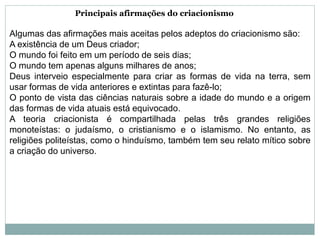 Principais afirmações do criacionismo
Algumas das afirmações mais aceitas pelos adeptos do criacionismo são:
A existência de um Deus criador;
O mundo foi feito em um período de seis dias;
O mundo tem apenas alguns milhares de anos;
Deus interveio especialmente para criar as formas de vida na terra, sem
usar formas de vida anteriores e extintas para fazê-lo;
O ponto de vista das ciências naturais sobre a idade do mundo e a origem
das formas de vida atuais está equivocado.
A teoria criacionista é compartilhada pelas três grandes religiões
monoteístas: o judaísmo, o cristianismo e o islamismo. No entanto, as
religiões politeístas, como o hinduísmo, também tem seu relato mítico sobre
a criação do universo.
 