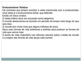 Evolucionismo Teístico
Há correntes que tentam conciliar a visão criacionista com a evolucionista.
Uma delas é o evolucionismo teísta, que defende:
Existe um Deus criador;
O relato bíblico deve ser encarado como alegórico;
O mundo desenvolveu-se durante um período de tempo mais longo do que
seis dias;
O mundo tem muito mais que alguns milhares de anos;
Deus usou formas de vida anteriores e extintas para produzir as formas de
vida que vemos hoje;
O ponto de vista majoritário nas ciências naturais sobre a idade do mundo
e a origem das formas de vida atuais está correto.
 