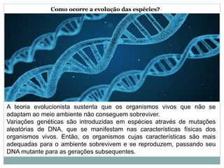 Como ocorre a evolução das espécies?
A teoria evolucionista sustenta que os organismos vivos que não se
adaptam ao meio ambiente não conseguem sobreviver.
Variações genéticas são introduzidas em espécies através de mutações
aleatórias de DNA, que se manifestam nas características físicas dos
organismos vivos. Então, os organismos cujas características são mais
adequadas para o ambiente sobrevivem e se reproduzem, passando seu
DNA mutante para as gerações subsequentes.
 