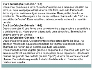 Dia 1 da Criação (Gênesis 1:1-5)
Deus criou os céus e a terra. "Os céus" referem-se a tudo que vai além da
terra, ou seja, o espaço sideral. A terra está feita, mas não formada de
forma alguma, embora a água esteja presente. Deus, então, fala luz à
existência. Ele então separa a luz da escuridão e chama a luz de "dia" e a
escuridão de "noite". Esse trabalho criativo ocorre da noite até a manhã -
um dia.
Dia 2 da Criação (Gênesis 1:6-8)
Deus cria o céu. O céu forma uma barreira entre a água sobre a superfície e
a umidade do ar. Neste ponto, a terra teria uma atmosfera. Este trabalho
criativo ocorre em um dia.
Dia 3 da Criação (Gênesis 1:9-13)
Deus cria a terra seca. Os continentes e ilhas estão acima da água. As
grandes massas de água são chamadas de "mares" e a porção seca é
chamada de "terra". Deus declara que tudo isso é bom.
Deus cria toda a vida vegetal grande e pequena. Ele cria essa vida para ser
auto-sustentável; as plantas têm a capacidade de se reproduzir. Elas foram
criadas em grande diversidade (muitos "tipos"). A terra era verde e cheia de
plantas. Deus declara que este trabalho também é bom. Este trabalho
criativo leva um dia.
 