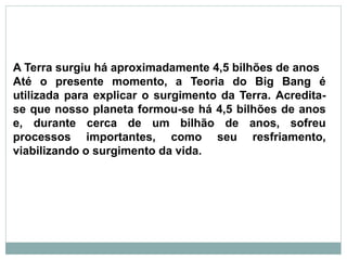 A Terra surgiu há aproximadamente 4,5 bilhões de anos
Até o presente momento, a Teoria do Big Bang é
utilizada para explicar o surgimento da Terra. Acredita-
se que nosso planeta formou-se há 4,5 bilhões de anos
e, durante cerca de um bilhão de anos, sofreu
processos importantes, como seu resfriamento,
viabilizando o surgimento da vida.
 