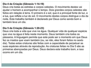 Dia 4 da Criação (Gênesis 1:14-19)
Deus cria todas as estrelas e corpos celestes. O movimento destes vai
ajudar o homem a acompanhar o tempo. Dois grandes corpos celestes são
feitos em relação à terra. O primeiro é o sol, que é a principal fonte de luz, e
a lua, que reflete a luz do sol. O movimento destes corpos distingue o dia da
noite. Este trabalho também é declarado por Deus como sendo bom e
também leva um dia.
Dia 5 da Criação (Gênesis 1:20-23)
Deus cria toda a vida que vive na água. Qualquer vida de qualquer espécie
que vive na água é feita neste momento. Deus também cria todos os
pássaros. A linguagem permite que este pode ser o momento em que Deus
fez os insetos que voam também (ou, se não, eles foram feitos no sexto
dia). Todas estas criaturas são feitas com a capacidade de perpetuar as
suas espécies através da reprodução. As criaturas feitas no Dia 5 são as
primeiras abençoadas por Deus. Deus declara este trabalho bom, e isso
ocorre em um dia.
 