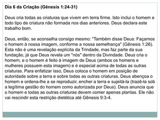 Dia 6 da Criação (Gênesis 1:24-31)
Deus cria todas as criaturas que vivem em terra firme. Isto inclui o homem e
todo tipo de criatura não formada nos dias anteriores. Deus declara este
trabalho bom.
Deus, então, se aconselha consigo mesmo: "Também disse Deus: Façamos
o homem à nossa imagem, conforme a nossa semelhança" (Gênesis 1:26).
Esta não é uma revelação explícita da Trindade, mas faz parte da sua
fundação, já que Deus revela um "nós" dentro da Divindade. Deus cria o
homem, e o homem é feito à imagem de Deus (ambos os homens e
mulheres possuem esta imagem) e é especial acima de todas as outras
criaturas. Para enfatizar isso, Deus coloca o homem em posição de
autoridade sobre a terra e sobre todas as outras criaturas. Deus abençoa o
homem e ordena-lhe a se reproduzir, encher a terra e sujeitá-la (trazê-la sob
a legítima gestão do homem como autorizada por Deus). Deus anuncia que
o homem e todas as outras criaturas devem comer apenas plantas. Ele não
vai rescindir esta restrição dietética até Gênesis 9:3-4.
 