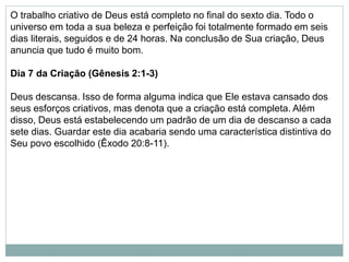 O trabalho criativo de Deus está completo no final do sexto dia. Todo o
universo em toda a sua beleza e perfeição foi totalmente formado em seis
dias literais, seguidos e de 24 horas. Na conclusão de Sua criação, Deus
anuncia que tudo é muito bom.
Dia 7 da Criação (Gênesis 2:1-3)
Deus descansa. Isso de forma alguma indica que Ele estava cansado dos
seus esforços criativos, mas denota que a criação está completa. Além
disso, Deus está estabelecendo um padrão de um dia de descanso a cada
sete dias. Guardar este dia acabaria sendo uma característica distintiva do
Seu povo escolhido (Êxodo 20:8-11).
 