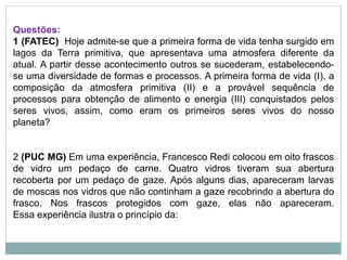 Questões:
1 (FATEC) Hoje admite-se que a primeira forma de vida tenha surgido em
lagos da Terra primitiva, que apresentava uma atmosfera diferente da
atual. A partir desse acontecimento outros se sucederam, estabelecendo-
se uma diversidade de formas e processos. A primeira forma de vida (I), a
composição da atmosfera primitiva (II) e a provável sequência de
processos para obtenção de alimento e energia (III) conquistados pelos
seres vivos, assim, como eram os primeiros seres vivos do nosso
planeta?
2 (PUC MG) Em uma experiência, Francesco Redi colocou em oito frascos
de vidro um pedaço de carne. Quatro vidros tiveram sua abertura
recoberta por um pedaço de gaze. Após alguns dias, apareceram larvas
de moscas nos vidros que não continham a gaze recobrindo a abertura do
frasco. Nos frascos protegidos com gaze, elas não apareceram.
Essa experiência ilustra o princípio da:
 