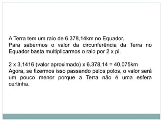 A Terra tem um raio de 6.378,14km no Equador.
Para sabermos o valor da circunferência da Terra no
Equador basta multiplicarmos o raio por 2 x pi.
2 x 3,1416 (valor aproximado) x 6.378,14 = 40.075km
Agora, se fizermos isso passando pelos polos, o valor será
um pouco menor porque a Terra não é uma esfera
certinha.
 