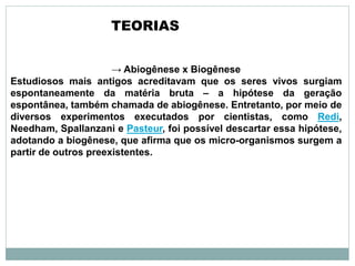 → Abiogênese x Biogênese
Estudiosos mais antigos acreditavam que os seres vivos surgiam
espontaneamente da matéria bruta – a hipótese da geração
espontânea, também chamada de abiogênese. Entretanto, por meio de
diversos experimentos executados por cientistas, como Redi,
Needham, Spallanzani e Pasteur, foi possível descartar essa hipótese,
adotando a biogênese, que afirma que os micro-organismos surgem a
partir de outros preexistentes.
TEORIAS
 