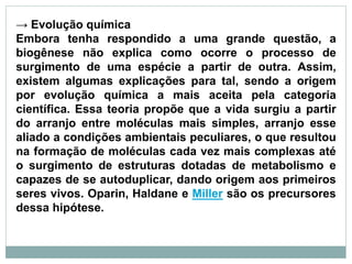 → Evolução química
Embora tenha respondido a uma grande questão, a
biogênese não explica como ocorre o processo de
surgimento de uma espécie a partir de outra. Assim,
existem algumas explicações para tal, sendo a origem
por evolução química a mais aceita pela categoria
científica. Essa teoria propõe que a vida surgiu a partir
do arranjo entre moléculas mais simples, arranjo esse
aliado a condições ambientais peculiares, o que resultou
na formação de moléculas cada vez mais complexas até
o surgimento de estruturas dotadas de metabolismo e
capazes de se autoduplicar, dando origem aos primeiros
seres vivos. Oparin, Haldane e Miller são os precursores
dessa hipótese.
 