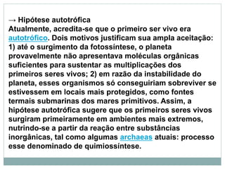 → Hipótese autotrófica
Atualmente, acredita-se que o primeiro ser vivo era
autotrófico. Dois motivos justificam sua ampla aceitação:
1) até o surgimento da fotossíntese, o planeta
provavelmente não apresentava moléculas orgânicas
suficientes para sustentar as multiplicações dos
primeiros seres vivos; 2) em razão da instabilidade do
planeta, esses organismos só conseguiriam sobreviver se
estivessem em locais mais protegidos, como fontes
termais submarinas dos mares primitivos. Assim, a
hipótese autotrófica sugere que os primeiros seres vivos
surgiram primeiramente em ambientes mais extremos,
nutrindo-se a partir da reação entre substâncias
inorgânicas, tal como algumas archaeas atuais: processo
esse denominado de quimiossíntese.
 
