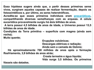 Essa hipótese sugere ainda que, a partir desses primeiros seres
vivos, surgiram aqueles capazes de realizar fermentação, depois os
fotossintéticos e, por último, os seres heterotróficos.
Acredita-se que esses primeiros indivíduos eram procarióticos,
compartilhando diversas semelhanças com as arqueas. A célula
eucariótica provavelmente surgiu há dois bilhões de anos.
A terra possui 4,5 bilhões de anos de idade, o Universo possui 13,5
bilhões de anos de idade.
Condições da Terra primitiva – superfície com magma (ainda sem
rocha);
Muito quente;
Erupções vulcânicas;
Descargas elétricas e radiação;
Ainda sem a camada de Ozônio;
Há aproximadamente 700 milhões de anos após a formação
Resfriamento, 3,9 bilhões de anos atrás;
Crosta terrestre e água líquida;
Vida surge 3,5 bilhões. Os primeiros
fósseis são datados.
 
