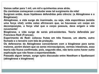 Vamos saltar para 1 mil, um mil e quinhentos anos atrás.
Os cientistas começaram a estudar esse tal surgimento da vida!
Surgiram então, duas hipóteses defendidas pela ciência: (a Abiogênese e a
Biogênese);
Abiogênese, a vida surge do inanimado, ou seja, vida espontânea (existia
uma força vital); então esles afirmavam que, se houvesse um corpo em
decomposição, a força vital que o corpo possuia, dava origem a vida
novamente!
Biogênese, a vida surge de seres pré-existentes. Teoria defendida por
Francisco Redi (Frances).
Experimento de Redi: colocou frutas em três frascos, um aberto, outro
fechado e o terceiro com tela de proteção.
Os defensores da Abiogênese concordaram com a biogênese para seres
maiores, porém diziam que os seres microscópicos, vermes intestinais, essa
teoria não ficava confirmada, pois, segundo eles, não teria como haver outra
explicação que não fosse a espontaneidade.
Passado algum tempo, surge oytra discussão entre Needham e Spallanzani
(abiogênese x biogênese)
 