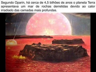 Segundo Oparin, há cerca de 4,5 bilhões de anos o planeta Terra
apresentava um mar de rochas derretidas devido ao calor
irradiado das camadas mais profundas.
 