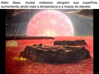 Além disso, muitos meteoros atingiam sua superfície,
aumentando ainda mais a temperatura e a massa do planeta.
 