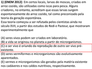 1) (ENEM 2012) Em certos locais, larvas de moscas, criadas em
arroz cozido, são utilizadas como iscas para pesca. Alguns
criadores, no entanto, acreditam que essas larvas surgem
espontaneamente do arroz cozido, tal como preconizado pela
teoria da geração espontânea.
Essa teoria começou a ser refutada pelos cientistas ainda no
século XVII, a partir dos estudos de Redi e Pasteur, que mostraram
experimentalmente que
(A) seres vivos podem ser criados em laboratório.
(B) a vida se originou no planeta a partir de microrganismos.
(C) o ser vivo é oriundo da reprodução de outro ser vivo pré-
existente.
(D) seres vermiformes e microrganismos são evolutivamente
aparentados.
(E) vermes e microrganismos são gerados pela matéria existente
nos cadáveres e nos caldos nutritivos, respectivamente.
 