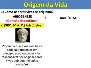 Origem da Vida
1) Como os seres vivos se originam?
ABIOGÊNESE
(Geração Espontânea)
BIOGÊNESE
X
 (SÉC. IV. A. C.) Aristóteles
Propunha que a matéria bruta
poderia apresentar um
princípio ativo ou poder vital,
responsável por originar seres
vivos sob determinadas
condições.
 
