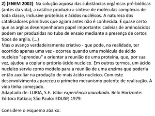 2) (ENEM 2002) Na solução aquosa das substâncias orgânicas pré-bióticas
(antes da vida), a catálise produziu a síntese de moléculas complexas de
toda classe, inclusive proteínas e ácidos nucléicos. A natureza dos
catalisadores primitivos que agiam antes não é conhecida. É quase certo
que as argilas desempenharam papel importante: cadeias de aminoácidos
podem ser produzidas no tubo de ensaio mediante a presença de certos
tipos de argila. (...)
Mas o avanço verdadeiramente criativo - que pode, na realidade, ter
ocorrido apenas uma vez - ocorreu quando uma molécula de ácido
nucleico "aprendeu" a orientar a reunião de uma proteína, que, por sua
vez, ajudou a copiar o próprio ácido nucleico. Em outros termos, um ácido
nucleico serviu como modelo para a reunião de uma enzima que poderia
então auxiliar na produção de mais ácido nucleico. Com este
desenvolvimento apareceu o primeiro mecanismo potente de realização. A
vida tinha começado.
Adaptado de: LURIA, S.E. Vida: experiência inacabada. Belo Horizonte:
Editora Itatiaia; São Paulo: EDUSP, 1979.
Considere o esquema abaixo:
 