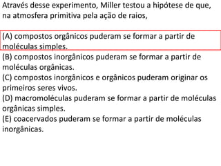 Através desse experimento, Miller testou a hipótese de que,
na atmosfera primitiva pela ação de raios,
(A) compostos orgânicos puderam se formar a partir de
moléculas simples.
(B) compostos inorgânicos puderam se formar a partir de
moléculas orgânicas.
(C) compostos inorgânicos e orgânicos puderam originar os
primeiros seres vivos.
(D) macromoléculas puderam se formar a partir de moléculas
orgânicas simples.
(E) coacervados puderam se formar a partir de moléculas
inorgânicas.
 