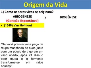 Origem da Vida
1) Como os seres vivos se originam?
ABIOGÊNESE
(Geração Espontânea)
BIOGÊNESE
X
 (1648) Van Helmont
“Se você prensar uma peça de
roupa manchada de suor, junto
com um pouco de trigo em um
vaso aberto, após 21 dias o
odor muda e o fermento
transforma-se em ratos
adultos”.
 
