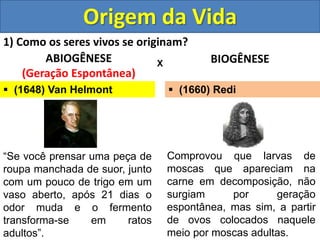 Origem da Vida
1) Como os seres vivos se originam?
ABIOGÊNESE
(Geração Espontânea)
BIOGÊNESE
X
 (1648) Van Helmont
“Se você prensar uma peça de
roupa manchada de suor, junto
com um pouco de trigo em um
vaso aberto, após 21 dias o
odor muda e o fermento
transforma-se em ratos
adultos”.
Comprovou que larvas de
moscas que apareciam na
carne em decomposição, não
surgiam por geração
espontânea, mas sim, a partir
de ovos colocados naquele
meio por moscas adultas.
 (1660) Redi
 