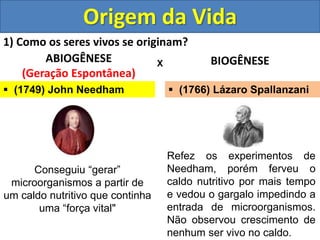 Origem da Vida
1) Como os seres vivos se originam?
ABIOGÊNESE
(Geração Espontânea)
BIOGÊNESE
X
 (1749) John Needham
Conseguiu “gerar”
microorganismos a partir de
um caldo nutritivo que continha
uma “força vital"
Refez os experimentos de
Needham, porém ferveu o
caldo nutritivo por mais tempo
e vedou o gargalo impedindo a
entrada de microorganismos.
Não observou crescimento de
nenhum ser vivo no caldo.
 (1766) Lázaro Spallanzani
 