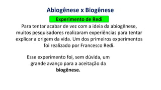 https://images.app.goo.gl/2oGphY3jkhW5dwqY9
Abiogênese x Biogênese
Para tentar acabar de vez com a ideia da abiogênese,
muitos pesquisadores realizaram experiências para tentar
explicar a origem da vida. Um dos primeiros experimentos
foi realizado por Francesco Redi.
Esse experimento foi, sem dúvida, um
grande avanço para a aceitação da
biogênese.
Experimento de Redi
 