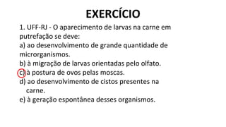 1. UFF-RJ - O aparecimento de larvas na carne em
putrefação se deve:
a) ao desenvolvimento de grande quantidade de
microrganismos.
b) à migração de larvas orientadas pelo olfato.
c) à postura de ovos pelas moscas.
d) ao desenvolvimento de cistos presentes na
carne.
e) à geração espontânea desses organismos.
EXERCÍCIO
 