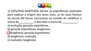 1) (UFla/PAS)-ADAPTADA Dentre as experiências realizadas
para explicar a origem dos seres vivos, as de Louis Pasteur
no século XIX foram conclusivas no sentido de solidificar a
teoria da__________ e derrubar a teoria da __________.
a) evolução; geração espontânea.
b) geração espontânea; biogênese.
c) biogênese; geração espontânea.
d) biogênese; evolução.
e) evolução; biogênese.
 