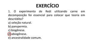1. O experimento de Redi utilizando carne em
decomposição foi essencial para colocar que teoria em
descrédito?
a) seleção natural.
b) panspermia.
c) biogênese.
d) abiogênese.
e) ancestralidade comum.
EXERCÍCIO
 